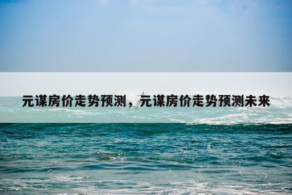 元谋房价走势预测，元谋房价走势预测未来