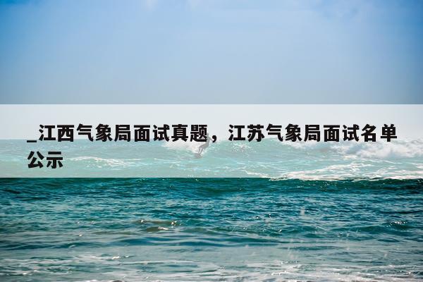 _江西气象局面试真题，江苏气象局面试名单公示