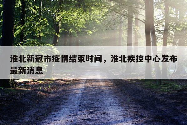 淮北新冠市疫情结束时间，淮北疾控中心发布最新消息