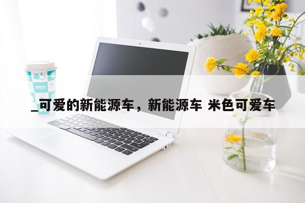_可爱的新能源车，新能源车 米色可爱车