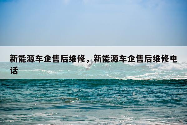新能源车企售后维修，新能源车企售后维修电话