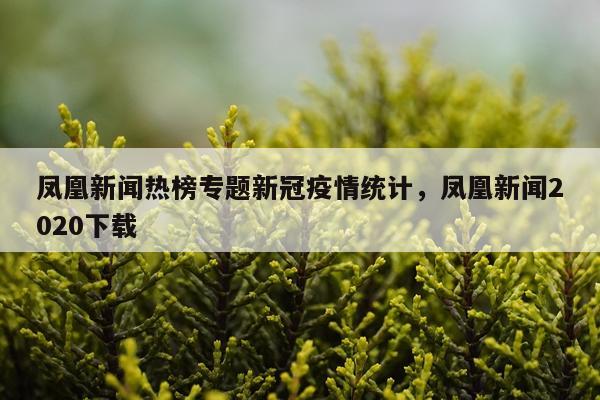 凤凰新闻热榜专题新冠疫情统计，凤凰新闻2020下载
