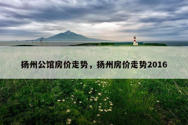 扬州公馆房价走势，扬州房价走势2016