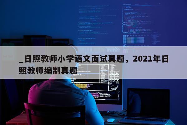 _日照教师小学语文面试真题，2021年日照教师编制真题