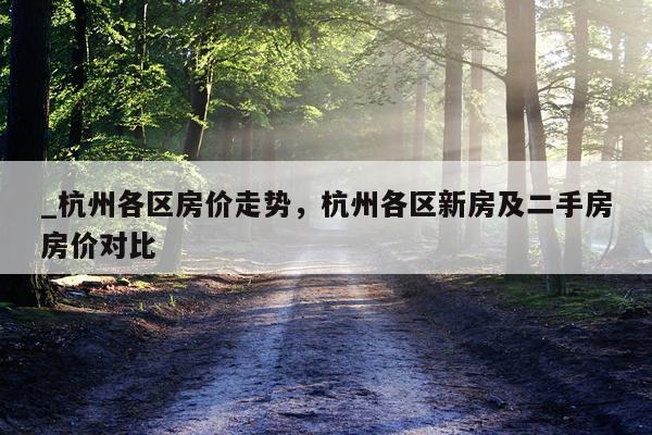 _杭州各区房价走势，杭州各区新房及二手房房价对比
