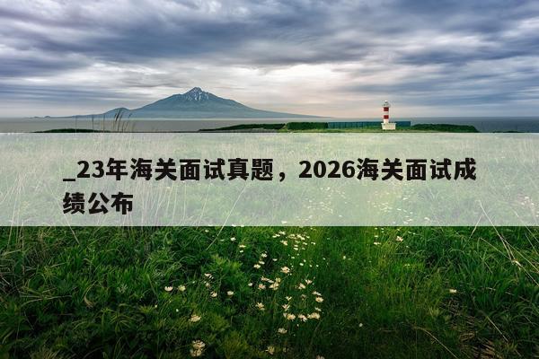 _23年海关面试真题，2026海关面试成绩公布