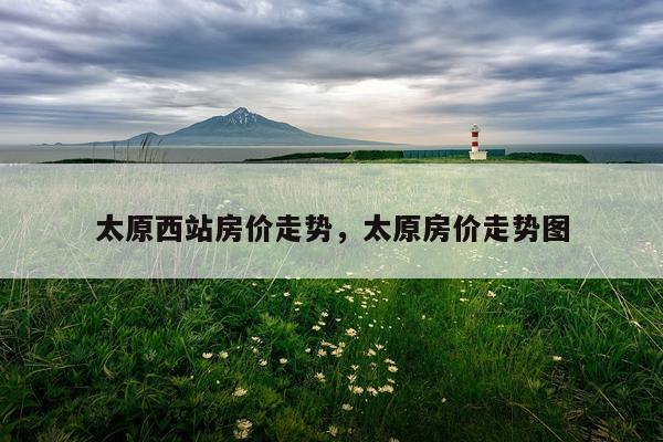 太原西站房价走势，太原房价走势图