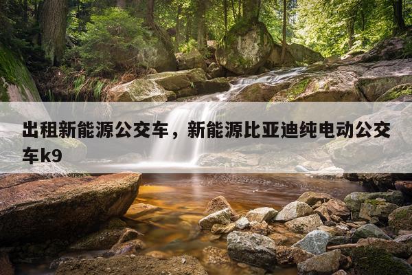 出租新能源公交车，新能源比亚迪纯电动公交车k9