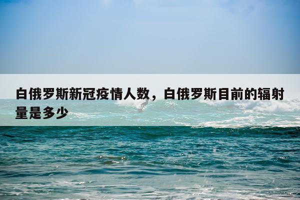 白俄罗斯新冠疫情人数，白俄罗斯目前的辐射量是多少