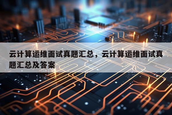 云计算运维面试真题汇总，云计算运维面试真题汇总及答案