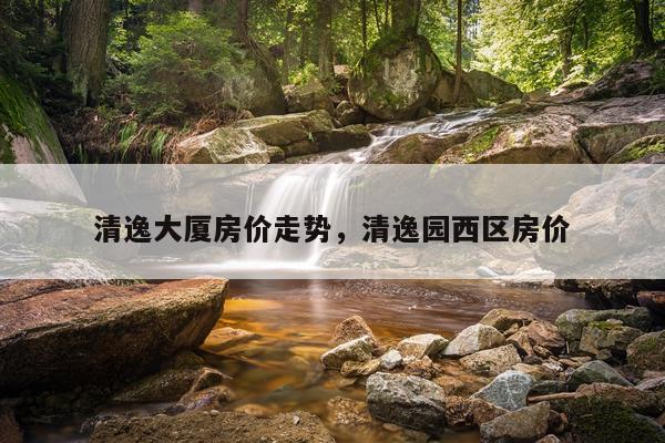 清逸大厦房价走势，清逸园西区房价