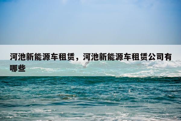 河池新能源车租赁，河池新能源车租赁公司有哪些