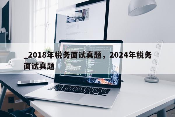 _2018年税务面试真题，2024年税务面试真题