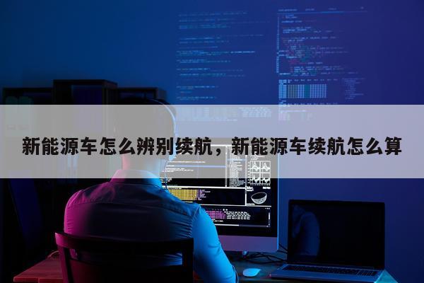 新能源车怎么辨别续航，新能源车续航怎么算