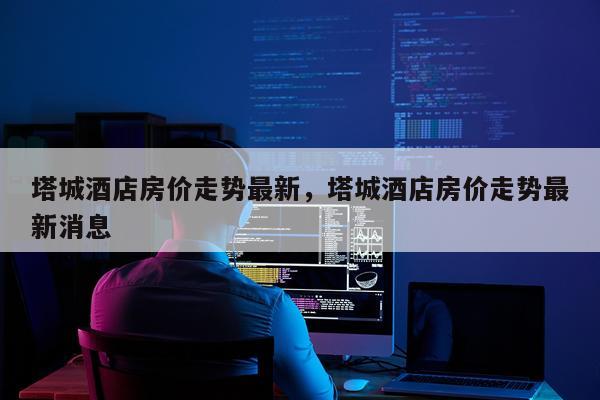 塔城酒店房价走势最新，塔城酒店房价走势最新消息