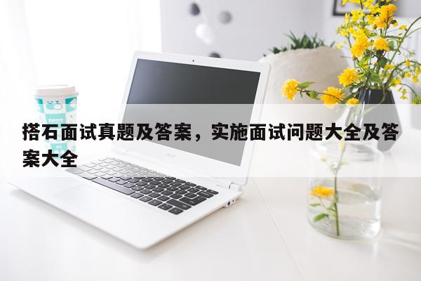 搭石面试真题及答案，实施面试问题大全及答案大全