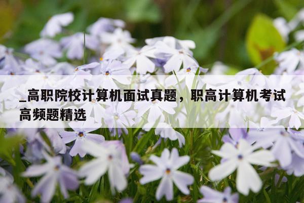 _高职院校计算机面试真题，职高计算机考试高频题精选