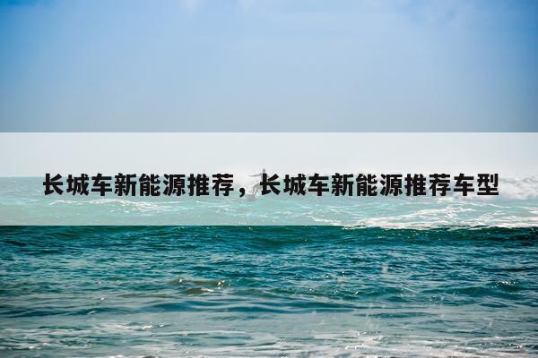 长城车新能源推荐，长城车新能源推荐车型