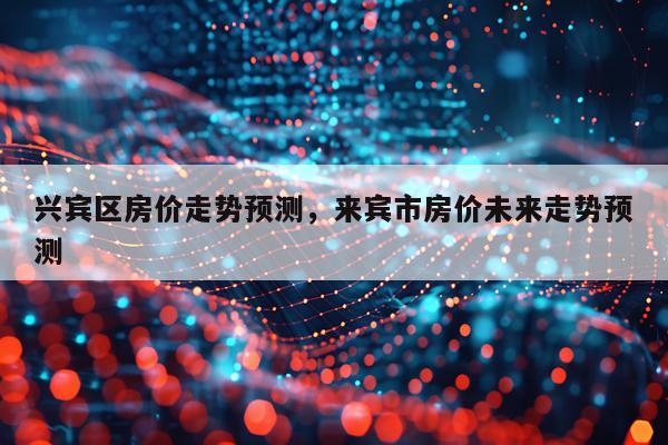 兴宾区房价走势预测，来宾市房价未来走势预测