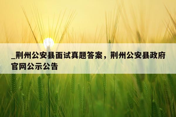 _荆州公安县面试真题答案，荆州公安县政府官网公示公告