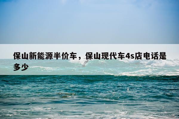 保山新能源半价车，保山现代车4s店电话是多少
