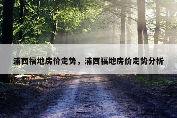 浦西福地房价走势，浦西福地房价走势分析