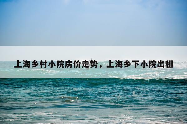 上海乡村小院房价走势，上海乡下小院出租