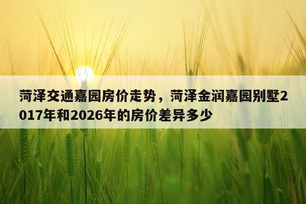 菏泽交通嘉园房价走势，菏泽金润嘉园别墅2017年和2026年的房价差异多少