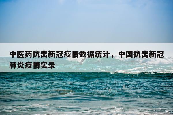 中医药抗击新冠疫情数据统计，中国抗击新冠肺炎疫情实录