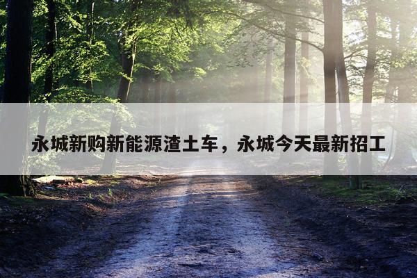 永城新购新能源渣土车，永城今天最新招工