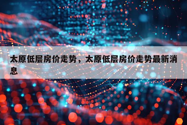太原低层房价走势，太原低层房价走势最新消息