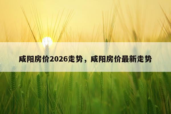 咸阳房价2026走势，咸阳房价最新走势