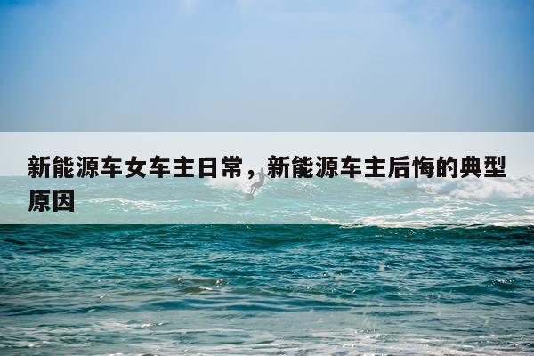 新能源车女车主日常，新能源车主后悔的典型原因