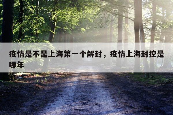 疫情是不是上海第一个解封，疫情上海封控是哪年