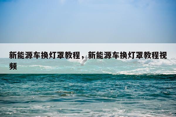 新能源车换灯罩教程，新能源车换灯罩教程视频