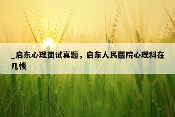 _启东心理面试真题，启东人民医院心理科在几楼