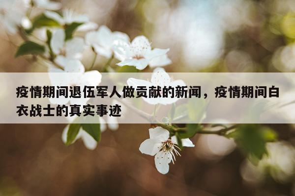 疫情期间退伍军人做贡献的新闻，疫情期间白衣战士的真实事迹