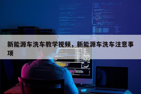 新能源车洗车教学视频，新能源车洗车注意事项