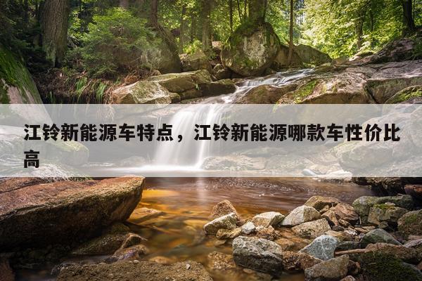 江铃新能源车特点，江铃新能源哪款车性价比高