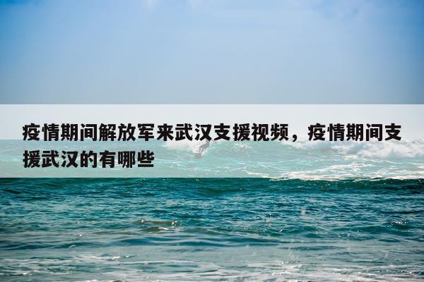 疫情期间解放军来武汉支援视频，疫情期间支援武汉的有哪些