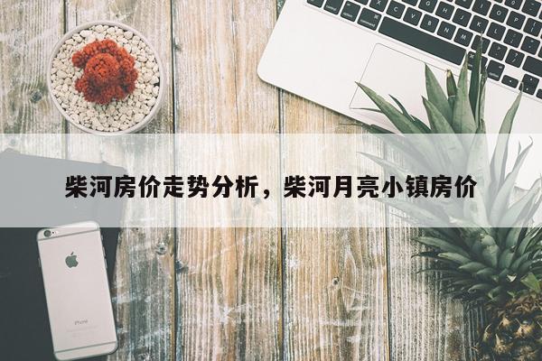 柴河房价走势分析，柴河月亮小镇房价