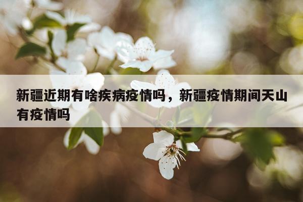 新疆近期有啥疾病疫情吗，新疆疫情期间天山有疫情吗