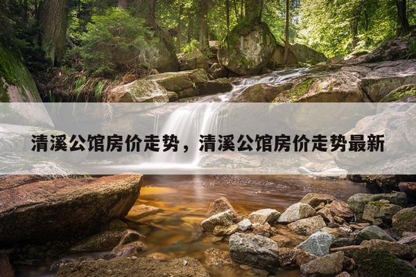 清溪公馆房价走势，清溪公馆房价走势最新