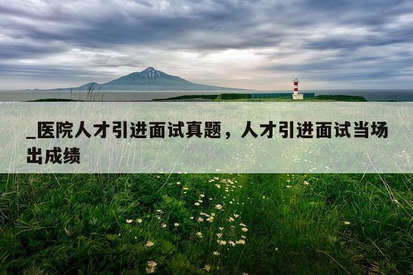 _医院人才引进面试真题，人才引进面试当场出成绩