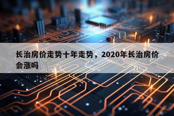 长治房价走势十年走势，2020年长治房价会涨吗