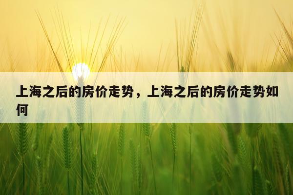 上海之后的房价走势，上海之后的房价走势如何
