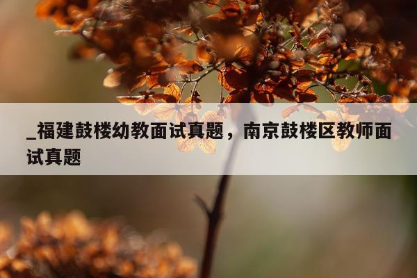 _福建鼓楼幼教面试真题，南京鼓楼区教师面试真题