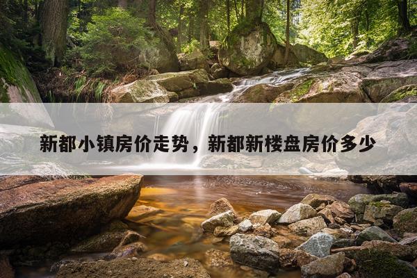 新都小镇房价走势，新都新楼盘房价多少