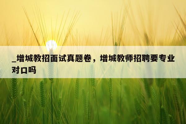 _增城教招面试真题卷，增城教师招聘要专业对口吗