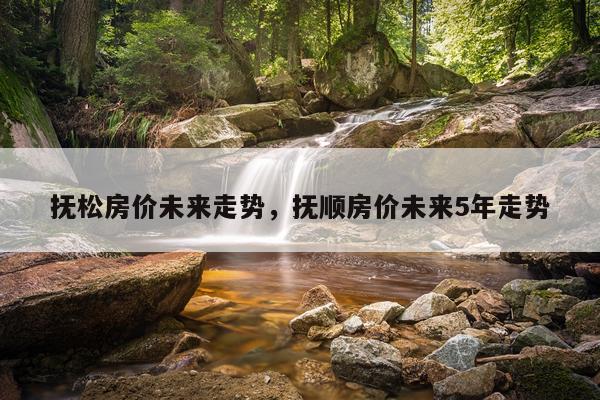 抚松房价未来走势，抚顺房价未来5年走势